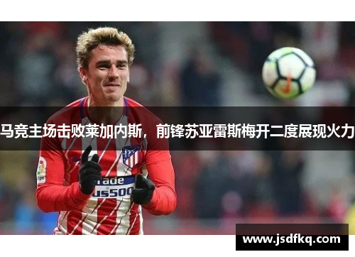 马竞主场击败莱加内斯，前锋苏亚雷斯梅开二度展现火力
