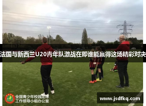 法国与新西兰U20青年队激战在即谁能赢得这场精彩对决