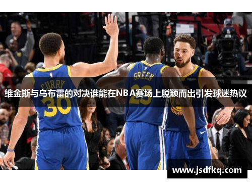 维金斯与乌布雷的对决谁能在NBA赛场上脱颖而出引发球迷热议