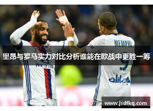 里昂与罗马实力对比分析谁能在欧战中更胜一筹
