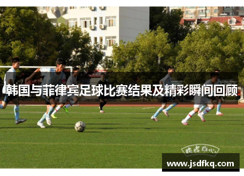 韩国与菲律宾足球比赛结果及精彩瞬间回顾
