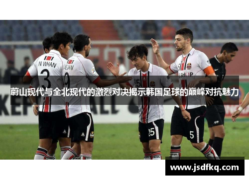 蔚山现代与全北现代的激烈对决揭示韩国足球的巅峰对抗魅力