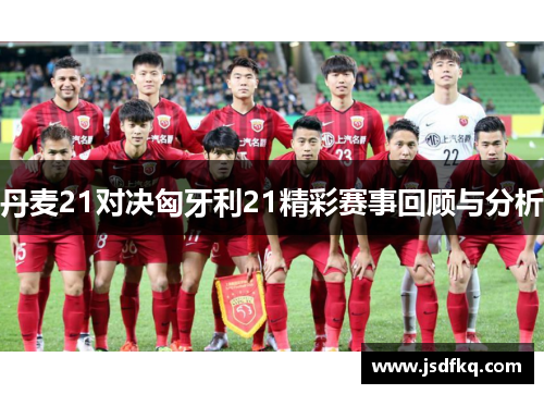 丹麦21对决匈牙利21精彩赛事回顾与分析